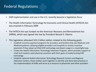 Federal Regulations 
• EHR implementation and use in the U.S. recently became a legislative focus 
• The Health Information Technology for Economic and Clinical Health (HITECH) Act 
was enacted in February 2009 
• The HITECH Act was funded via the American Recovery and Reinvestment Act 
(ARRA), which was signed into law by President Barack H. Obama 
• This legislation allocated $19.2 billion dollars related to the following goals: 
• Establish incentive payment programs for providers and facilities that see Medicare and 
Medicaid patients; allowing eligible providers and hospitals to receive incentive 
payments if they adopt certified EHR technology and depict usage in a meaningful way 
• Create the Health Information Technology Extension Program, which provides support to 
small and medium sized physician practices with their goals of implementing EHR 
technology 
• Establish national Health Information Technology Research Centers and Regional 
Extension Centers; these entities work together to identify and share best practices in 
the implementation of EHRs and serve as a resource to physicians and other providers 
 