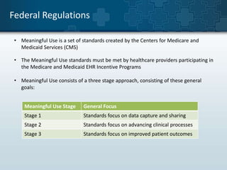 Federal Regulations 
• Meaningful Use is a set of standards created by the Centers for Medicare and 
Medicaid Services (CMS) 
• The Meaningful Use standards must be met by healthcare providers participating in 
the Medicare and Medicaid EHR Incentive Programs 
• Meaningful Use consists of a three stage approach, consisting of these general 
goals: 
Meaningful Use Stage General Focus 
Stage 1 Standards focus on data capture and sharing 
Stage 2 Standards focus on advancing clinical processes 
Stage 3 Standards focus on improved patient outcomes 
 