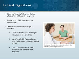 Federal Regulations 
• Stage 1 of Meaningful Use was the first 
phase of the EHR incentive programs 
• During 2011 – 2012 Stage 1 was first 
implemented 
• Three main components of Stage 1 
included: 
1. Use of certified EHRs in meaningful 
ways, such as to e-prescribe 
2. Use of certified EHRs to exchange 
health information to improve quality 
of care 
3. Use of certified EHRs to report 
various quality indicators and 
measures 
 