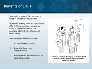 Benefits of EHRs 
• The transition toward EHRs has been a 
period of adjustment for providers 
• Despite the learning curve associated with 
EHRs, EHRs are capable of producing a 
variety of benefits related to care 
processes, administrative efforts, and 
patient safety 
• Three examples of benefits include: 
1. Improved documentation 
2. Streamlined and rapid 
communication 
3. Immediate and improved access to 
patient information 
 