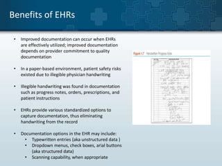 Benefits of EHRs 
• Improved documentation can occur when EHRs 
are effectively utilized; improved documentation 
depends on provider commitment to quality 
documentation 
• In a paper-based environment, patient safety risks 
existed due to illegible physician handwriting 
• Illegible handwriting was found in documentation 
such as progress notes, orders, prescriptions, and 
patient instructions 
• EHRs provide various standardized options to 
capture documentation, thus eliminating 
handwriting from the record 
• Documentation options in the EHR may include: 
• Typewritten entries (aka unstructured data ) 
• Dropdown menus, check boxes, arial buttons 
(aka structured data) 
• Scanning capability, when appropriate 
 