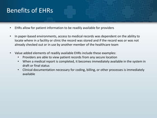 Benefits of EHRs 
• EHRs allow for patient information to be readily available for providers 
• In paper-based environments, access to medical records was dependent on the ability to 
locate where in a facility or clinic the record was stored and if the record was or was not 
already checked out or in use by another member of the healthcare team 
• Value added elements of readily available EHRs include these examples: 
• Providers are able to view patient records from any secure location 
• When a medical report is completed, it becomes immediately available in the system in 
draft or final status 
• Clinical documentation necessary for coding, billing, or other processes is immediately 
available 
 