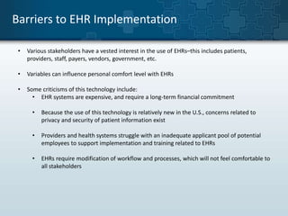 Barriers to EHR Implementation 
• Various stakeholders have a vested interest in the use of EHRs–this includes patients, 
providers, staff, payers, vendors, government, etc. 
• Variables can influence personal comfort level with EHRs 
• Some criticisms of this technology include: 
• EHR systems are expensive, and require a long-term financial commitment 
• Because the use of this technology is relatively new in the U.S., concerns related to 
privacy and security of patient information exist 
• Providers and health systems struggle with an inadequate applicant pool of potential 
employees to support implementation and training related to EHRs 
• EHRs require modification of workflow and processes, which will not feel comfortable to 
all stakeholders 
 