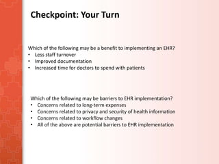Checkpoint: Your Turn 
Which of the following may be a benefit to implementing an EHR? 
• Less staff turnover 
• Improved documentation 
• Increased time for doctors to spend with patients 
Which of the following may be barriers to EHR implementation? 
• Concerns related to long-term expenses 
• Concerns related to privacy and security of health information 
• Concerns related to workflow changes 
• All of the above are potential barriers to EHR implementation 
 