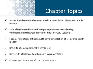 Chapter Topics 
 Distinctions between electronic medical records and electronic health 
records 
 Role of interoperability and computer protocols in facilitating 
communication between electronic health record systems 
 Federal regulations influencing the implementation of electronic health 
records 
 Benefits of electronic health record use 
 Barriers to electronic health record implementation 
 Current and future workforce considerations 
 