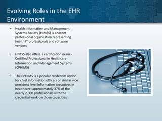Evolving Roles in the EHR 
Environment 
• Health Information and Management 
Systems Society (HIMSS) is another 
professional organization representing 
health IT professionals and software 
vendors 
• HIMSS also offers a certification exam - 
Certified Professional in Healthcare 
Information and Management Systems 
(CPHIMS) 
• The CPHIMS is a popular credential option 
for chief information officers or similar vice 
president level information executives in 
healthcare; approximately 37% of the 
nearly 2,000 professionals with the 
credential work on those capacities 
 