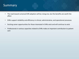 Summary 
• The road toward universal EHR adoption will be a long one, but the benefits are worth the 
effort 
• EHRs support reliability and efficiency in clinical, administrative, and operational processes 
• Exciting career opportunities for those interested in EHRs exist and will continue to exist 
• Professionals in various capacities related to EHRs make an important contribution to patient 
care 
