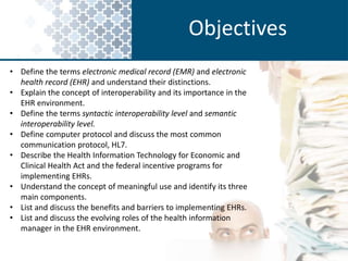 Objectives 
• Define the terms electronic medical record (EMR) and electronic 
health record (EHR) and understand their distinctions. 
• Explain the concept of interoperability and its importance in the 
EHR environment. 
• Define the terms syntactic interoperability level and semantic 
interoperability level. 
• Define computer protocol and discuss the most common 
communication protocol, HL7. 
• Describe the Health Information Technology for Economic and 
Clinical Health Act and the federal incentive programs for 
implementing EHRs. 
• Understand the concept of meaningful use and identify its three 
main components. 
• List and discuss the benefits and barriers to implementing EHRs. 
• List and discuss the evolving roles of the health information 
manager in the EHR environment. 
 