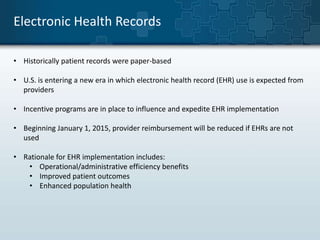 Electronic Health Records 
• Historically patient records were paper-based 
• U.S. is entering a new era in which electronic health record (EHR) use is expected from 
providers 
• Incentive programs are in place to influence and expedite EHR implementation 
• Beginning January 1, 2015, provider reimbursement will be reduced if EHRs are not 
used 
• Rationale for EHR implementation includes: 
• Operational/administrative efficiency benefits 
• Improved patient outcomes 
• Enhanced population health 
 