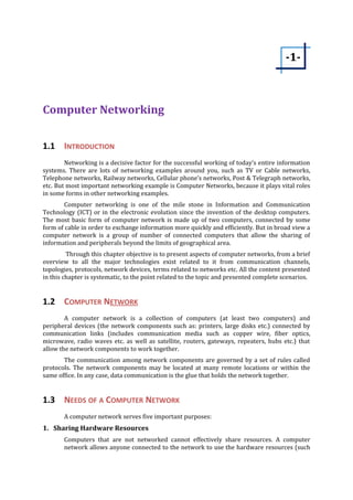 Computer Networking 
1.1 INTRODUCTION 
-1- 
Networking is a decisive factor for the successful working of today’s entire information 
systems. There are lots of networking examples around you, such as TV or Cable networks, 
Telephone networks, Railway networks, Cellular phone’s networks, Post & Telegraph networks, 
etc. But most important networking example is Computer Networks, because it plays vital roles 
in some forms in other networking examples. 
Computer networking is one of the mile stone in Information and Communication 
Technology (ICT) or in the electronic evolution since the invention of the desktop computers. 
The most basic form of computer network is made up of two computers, connected by some 
form of cable in order to exchange information more quickly and efficiently. But in broad view a 
computer network is a group of number of connected computers that allow the sharing of 
information and peripherals beyond the limits of geographical area. 
Through this chapter objective is to present aspects of computer networks, from a brief 
overview to all the major technologies exist related to it from communication channels, 
topologies, protocols, network devices, terms related to networks etc. All the content presented 
in this chapter is systematic, to the point related to the topic and presented complete scenarios. 
1.2 COMPUTER N ETWORK 
A computer network is a collection of computers (at least two computers) and 
peripheral devices (the network components such as: printers, large disks etc.) connected by 
communication links (includes communication media such as copper wire, fiber optics, 
microwave, radio waves etc. as well as satellite, routers, gateways, repeaters, hubs etc.) that 
allow the network components to work together. 
The communication among network components are governed by a set of rules called 
protocols. The network components may be located at many remote locations or within the 
same office. In any case, data communication is the glue that holds the network together. 
1.3 NEEDS OF A COMPUTER NETWORK 
A computer network serves five important purposes: 
1. Sharing Hardware Resources 
Computers that are not networked cannot effectively share resources. A computer 
network allows anyone connected to the network to use the hardware resources (such 
 