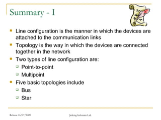 Release 16/07/2009 Jetking Infotrain Ltd.
Summary - I
 Line configuration is the manner in which the devices are
attached to the communication links
 Topology is the way in which the devices are connected
together in the network
 Two types of line configuration are:
 Point-to-point
 Multipoint
 Five basic topologies include
 Bus
 Star
 