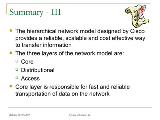 Release 16/07/2009 Jetking Infotrain Ltd.
Summary - III
 The hierarchical network model designed by Cisco
provides a reliable, scalable and cost effective way
to transfer information
 The three layers of the network model are:
 Core
 Distributional
 Access
 Core layer is responsible for fast and reliable
transportation of data on the network
 