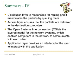Release 16/07/2009 Jetking Infotrain Ltd.
Summary - IV
 Distribution layer is responsible for routing and it
manipulates the packets by queuing them
 Access layer ensures that the packets are delivered
to the destination computers
 The Open Systems Interconnection (OSI) is the
layered model for the network systems, which
enables computers in the network to communicate
with each other
 Application layer provides an interface for the user
to interact with the application
 