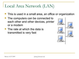 Release 16/07/2009 Jetking Infotrain Ltd.
Local Area Network (LAN)
 This is used in a small area, an office or organization
 The computers can be connected to
each other and other devices, printer
or a modem
 The rate at which the data is
transmitted is very fast
 