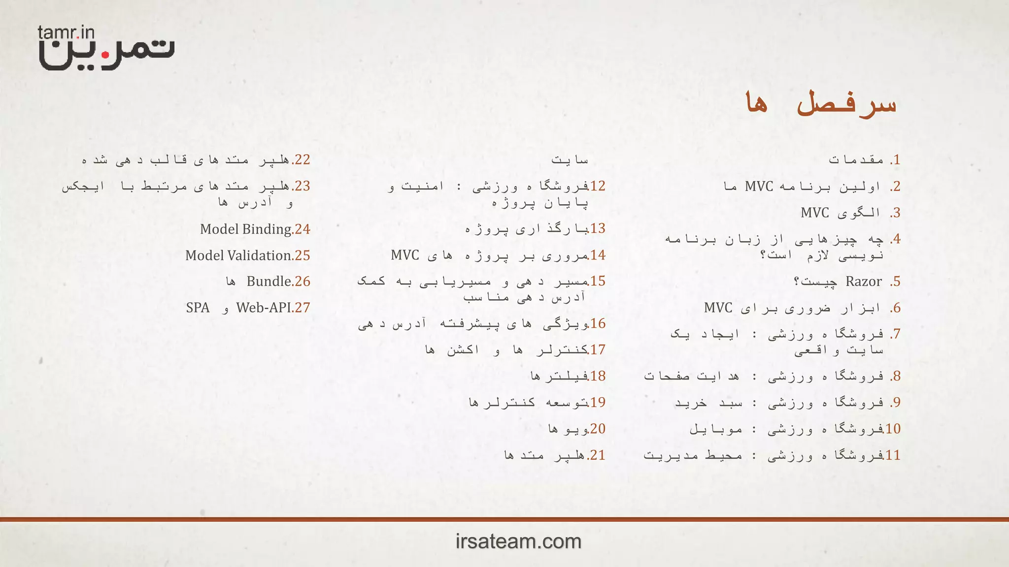 ‫ها‬ ‫سرفصل‬
.1‫مقدمات‬
.2‫برنامه‬ ‫اولین‬MVC‫ما‬
.3‫الگوی‬MVC
.4‫برنامه‬ ‫زبان‬ ‫از‬ ‫چیزهایی‬ ‫چه‬
‫است؟‬ ‫الزم‬ ‫نویسی‬
.5Razor‫چیست؟‬
.6‫برای‬ ‫ضروری‬ ‫ابزار‬MVC
.7‫ورزشی‬ ‫فروشگاه‬:‫یک‬ ‫ایجاد‬
‫واقعی‬ ‫سایت‬
.8‫ورزشی‬ ‫فروشگاه‬:‫صفحات‬ ‫هدایت‬
.9‫ورزشی‬ ‫فروشگاه‬:‫خرید‬ ‫سبد‬
.10‫ورزشی‬ ‫فروشگاه‬:‫موبایل‬
.11‫ورزشی‬ ‫فروشگاه‬:‫مدیریت‬ ‫محیط‬
‫سایت‬
.12‫ورزشی‬ ‫فروشگاه‬:‫و‬ ‫امنیت‬
‫پروژه‬ ‫پایان‬
.13‫پروژه‬ ‫بارگذاری‬
.14‫های‬ ‫پروژه‬ ‫بر‬ ‫مروری‬MVC
.15‫کمک‬ ‫به‬ ‫مسیریابی‬ ‫و‬ ‫دهی‬ ‫مسیر‬
‫مناسب‬ ‫دهی‬ ‫آدرس‬
.16‫دهی‬ ‫آدرس‬ ‫پیشرفته‬ ‫های‬ ‫ویژگی‬
.17‫ها‬ ‫اکشن‬ ‫و‬ ‫ها‬ ‫کنترلر‬
.18‫فیلترها‬
.19‫کنترلرها‬ ‫توسعه‬
.20‫ویوها‬
.21‫متدها‬ ‫هلپر‬
.22‫شده‬ ‫دهی‬ ‫قالب‬ ‫متدهای‬ ‫هلپر‬
.23‫ایجکس‬ ‫با‬ ‫مرتبط‬ ‫متدهای‬ ‫هلپر‬
‫ها‬ ‫آدرس‬ ‫و‬
.24Model Binding
.25Model Validation
.26Bundle‫ها‬
.27Web-API‫و‬SPA
irsateam.com
 