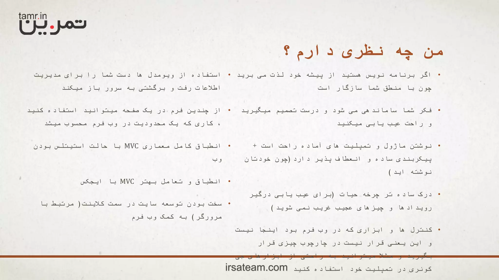 ‫دارم؟‬ ‫نظری‬ ‫چه‬ ‫من‬
•‫برید‬ ‫می‬ ‫لذت‬ ‫خود‬ ‫پیشه‬ ‫از‬ ‫هستید‬ ‫نویس‬ ‫برنامه‬ ‫اگر‬
‫است‬ ‫سازگار‬ ‫شما‬ ‫منطق‬ ‫با‬ ‫چون‬
•‫میگیرید‬ ‫تصمیم‬ ‫درست‬ ‫و‬ ‫شود‬ ‫می‬ ‫ساماندهی‬ ‫شما‬ ‫فکر‬
‫میکنید‬ ‫یابی‬ ‫عیب‬ ‫راحت‬ ‫و‬
•‫است‬ ‫راحت‬ ‫آماده‬ ‫های‬ ‫تمپلیت‬ ‫و‬ ‫ماژول‬ ‫نوشتن‬+
‫دارد‬ ‫پذیر‬ ‫انعطاف‬ ‫و‬ ‫ساده‬ ‫پیکربندی‬(‫خودتان‬ ‫چون‬
‫اید‬ ‫نوشته‬)
•‫حیات‬ ‫چرخه‬ ‫تر‬ ‫ساده‬ ‫درک‬(‫درگیر‬ ‫یابی‬ ‫عیب‬ ‫برای‬
‫شوید‬ ‫نمی‬ ‫غریب‬ ‫عجیب‬ ‫چیزهای‬ ‫و‬ ‫رویدادها‬)
•‫نیست‬ ‫اینجا‬ ‫بود‬ ‫فرم‬ ‫وب‬ ‫در‬ ‫که‬ ‫ابزاری‬ ‫و‬ ‫ها‬ ‫کنترل‬
‫قرار‬ ‫چیزی‬ ‫چارچوب‬ ‫در‬ ‫نیست‬ ‫قرار‬ ‫یعنی‬ ‫این‬ ‫و‬
‫جی‬ ‫ابزارهای‬ ‫از‬ ‫راحتی‬ ‫به‬ ‫میتوانید‬ ‫مثال‬ ‫و‬ ‫بگیرید‬
‫کنید‬ ‫استفاده‬ ‫خود‬ ‫تمپلیت‬ ‫در‬ ‫کوئری‬
•‫مدیریت‬ ‫برای‬ ‫را‬ ‫شما‬ ‫دست‬ ‫ها‬ ‫ویومدل‬ ‫از‬ ‫استفاده‬
‫میکند‬ ‫باز‬ ‫سرور‬ ‫به‬ ‫برگشتی‬ ‫و‬ ‫رفت‬ ‫اطالعات‬
•‫کنید‬ ‫استفاده‬ ‫میتوانید‬ ‫صفحه‬ ‫یک‬ ‫در‬ ‫فرم‬ ‫چندین‬ ‫از‬
‫میشد‬ ‫محسوب‬ ‫فرم‬ ‫وب‬ ‫در‬ ‫محدودیت‬ ‫یک‬ ‫که‬ ‫کاری‬ ،
•‫معماری‬ ‫کامل‬ ‫انطباق‬MVC‫بودن‬ ‫استیتلس‬ ‫حالت‬ ‫با‬
‫وب‬
•‫بهتر‬ ‫تعامل‬ ‫و‬ ‫انطباق‬MVC‫ایجکس‬ ‫با‬
•‫کالینت‬ ‫سمت‬ ‫در‬ ‫سایت‬ ‫توسعه‬ ‫بودن‬ ‫سخت‬(‫با‬ ‫مرتبط‬
‫مرورگر‬)‫فرم‬ ‫وب‬ ‫کمک‬ ‫به‬
irsateam.com
 