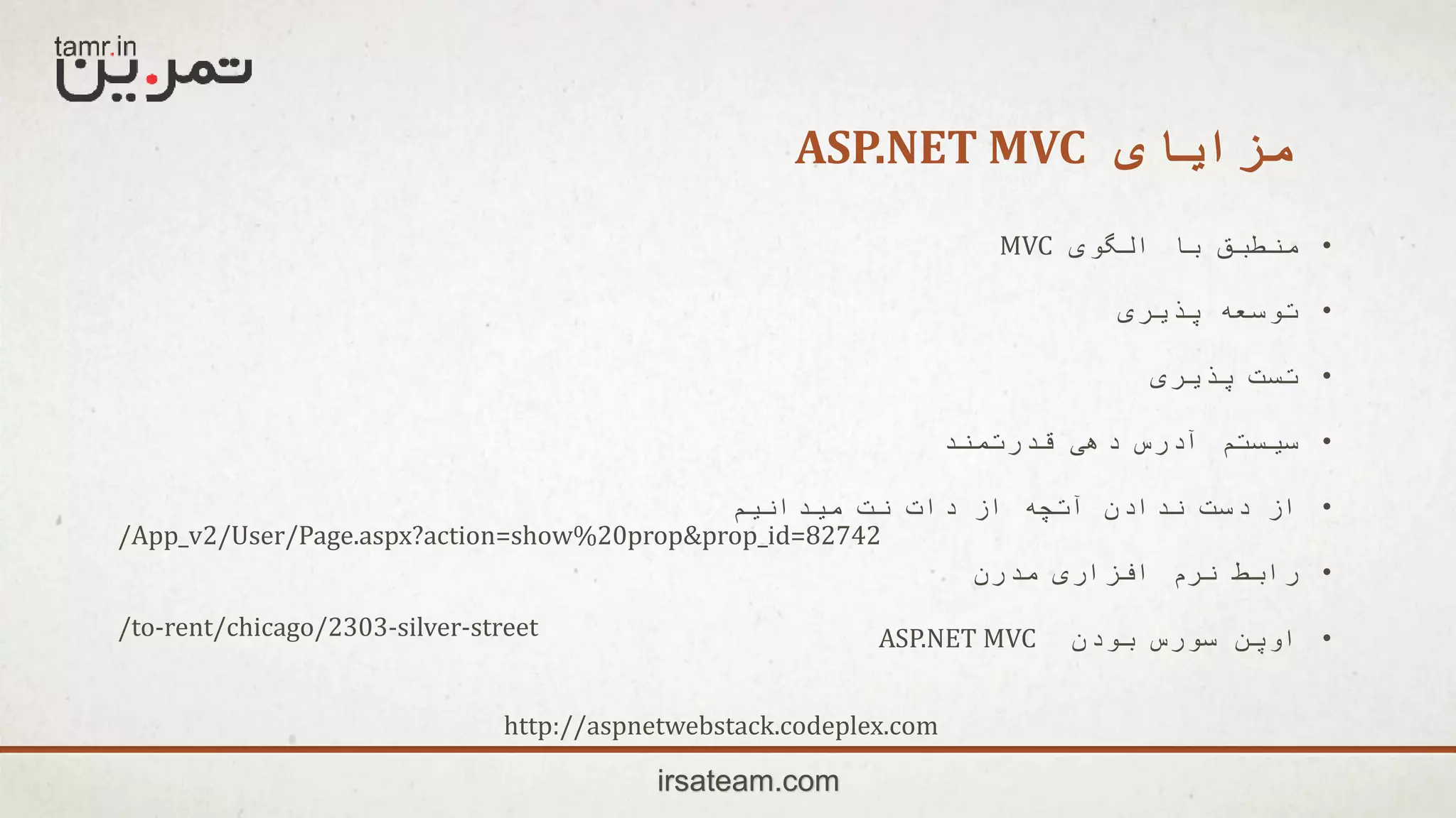 ‫مزایای‬ASP.NET MVC
irsateam.com
•‫الگوی‬ ‫با‬ ‫منطبق‬MVC
•‫پذیری‬ ‫توسعه‬
•‫پذیری‬ ‫تست‬
•‫قدرتمند‬ ‫دهی‬ ‫آدرس‬ ‫سیستم‬
•‫میدانیم‬ ‫نت‬ ‫دات‬ ‫از‬ ‫آتچه‬ ‫ندادن‬ ‫دست‬ ‫از‬
•‫مدرن‬ ‫افزاری‬ ‫نرم‬ ‫رابط‬
•‫بودن‬ ‫سورس‬ ‫اوپن‬ASP.NET MVC
/App_v2/User/Page.aspx?action=show%20prop&prop_id=82742
/to-rent/chicago/2303-silver-street
http://aspnetwebstack.codeplex.com
 
