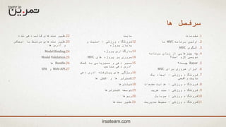 ‫ها‬ ‫سرفصل‬
.1‫مقدمات‬
.2‫برنامه‬ ‫اولین‬MVC‫ما‬
.3‫الگوی‬MVC
.4‫برنامه‬ ‫زبان‬ ‫از‬ ‫چیزهایی‬ ‫چه‬
‫است؟‬ ‫الزم‬ ‫نویسی‬
.5Razor‫چیست؟‬
.6‫برای‬ ‫ضروری‬ ‫ابزار‬MVC
.7‫ورزشی‬ ‫فروشگاه‬:‫یک‬ ‫ایجاد‬
‫واقعی‬ ‫سایت‬
.8‫ورزشی‬ ‫فروشگاه‬:‫صفحات‬ ‫هدایت‬
.9‫ورزشی‬ ‫فروشگاه‬:‫خرید‬ ‫سبد‬
.10‫ورزشی‬ ‫فروشگاه‬:‫موبایل‬
.11‫ورزشی‬ ‫فروشگاه‬:‫مدیریت‬ ‫محیط‬
‫سایت‬
.12‫ورزشی‬ ‫فروشگاه‬:‫و‬ ‫امنیت‬
‫پروژه‬ ‫پایان‬
.13‫پروژه‬ ‫بارگذاری‬
.14‫های‬ ‫پروژه‬ ‫بر‬ ‫مروری‬MVC
.15‫کمک‬ ‫به‬ ‫مسیریابی‬ ‫و‬ ‫دهی‬ ‫مسیر‬
‫مناسب‬ ‫دهی‬ ‫آدرس‬
.16‫دهی‬ ‫آدرس‬ ‫پیشرفته‬ ‫های‬ ‫ویژگی‬
.17‫ها‬ ‫اکشن‬ ‫و‬ ‫ها‬ ‫کنترلر‬
.18‫فیلترها‬
.19‫کنترلرها‬ ‫توسعه‬
.20‫ویوها‬
.21‫متدها‬ ‫هلپر‬
.22‫شده‬ ‫دهی‬ ‫قالب‬ ‫متدهای‬ ‫هلپر‬
.23‫ایجکس‬ ‫با‬ ‫مرتبط‬ ‫متدهای‬ ‫هلپر‬
‫ها‬ ‫آدرس‬ ‫و‬
.24Model Binding
.25Model Validation
.26Bundle‫ها‬
.27Web-API‫و‬SPA
irsateam.com
 