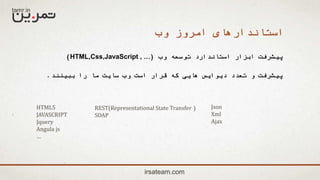 ‫وب‬ ‫امروز‬ ‫استاندارهای‬
‫وب‬ ‫توسعه‬ ‫استاندارد‬ ‫ابزار‬ ‫پیشرفت‬(HTML,Css,JavaScript , …)
‫ببینند‬ ‫را‬ ‫ما‬ ‫سایت‬ ‫وب‬ ‫است‬ ‫قرار‬ ‫که‬ ‫هایی‬ ‫دیوایس‬ ‫تعدد‬ ‫و‬ ‫پیشرفت‬.
irsateam.com
HTML5
JAVASCRIPT
Jquery
Angula js
…
REST(Representational State Transfer )
SOAP
Json
Xml
Ajax
 