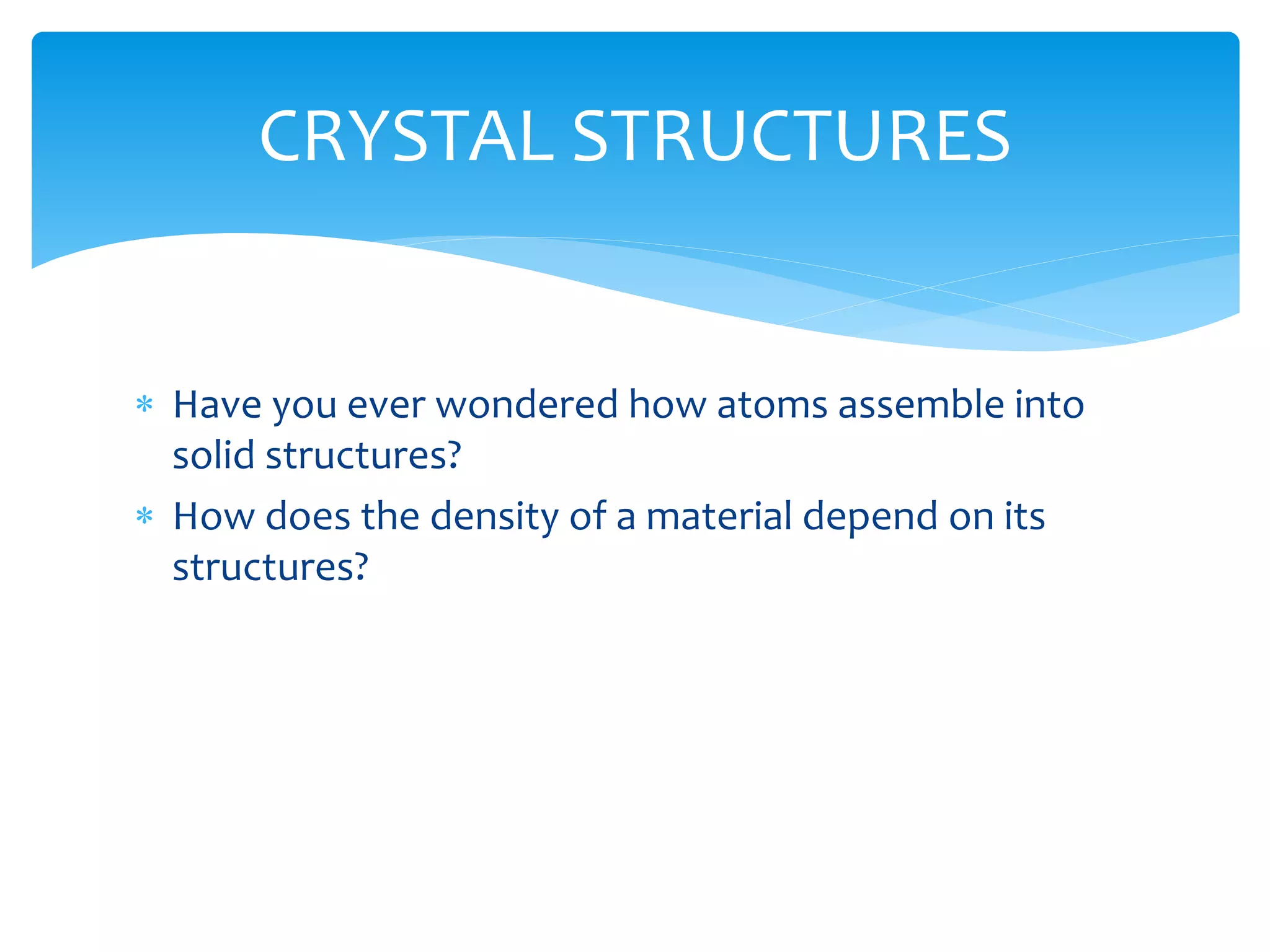  Have you ever wondered how atoms assemble into
solid structures?
 How does the density of a material depend on its
structures?
CRYSTAL STRUCTURES
 
