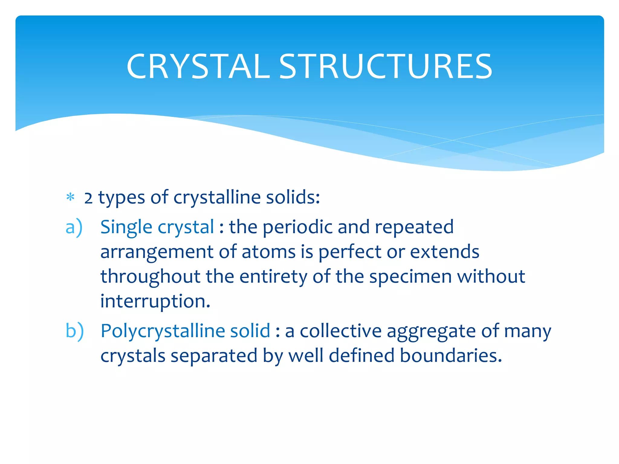  2 types of crystalline solids:
a) Single crystal : the periodic and repeated
arrangement of atoms is perfect or extends
throughout the entirety of the specimen without
interruption.
b) Polycrystalline solid : a collective aggregate of many
crystals separated by well defined boundaries.
CRYSTAL STRUCTURES
 