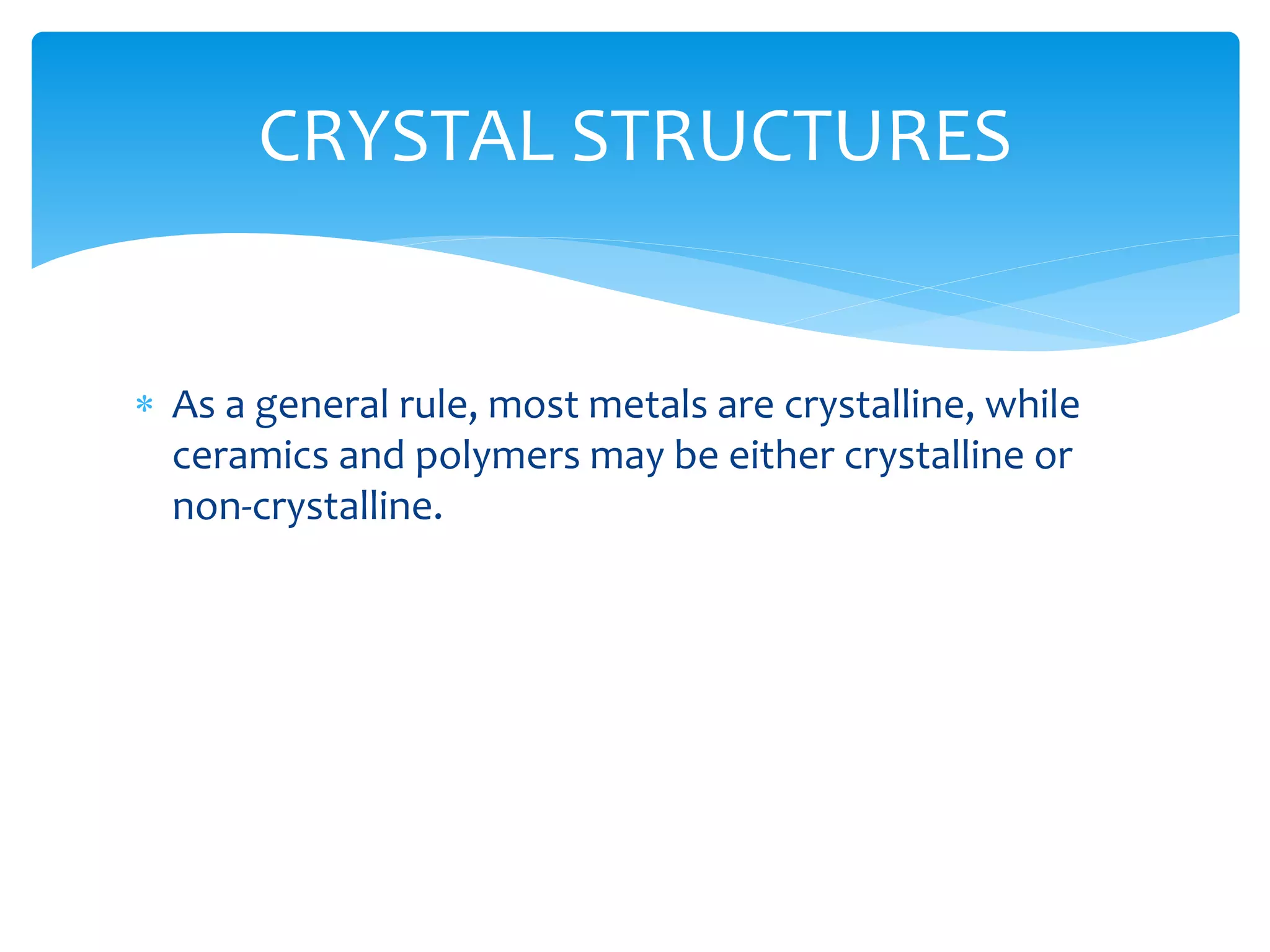  As a general rule, most metals are crystalline, while
ceramics and polymers may be either crystalline or
non-crystalline.
CRYSTAL STRUCTURES
 