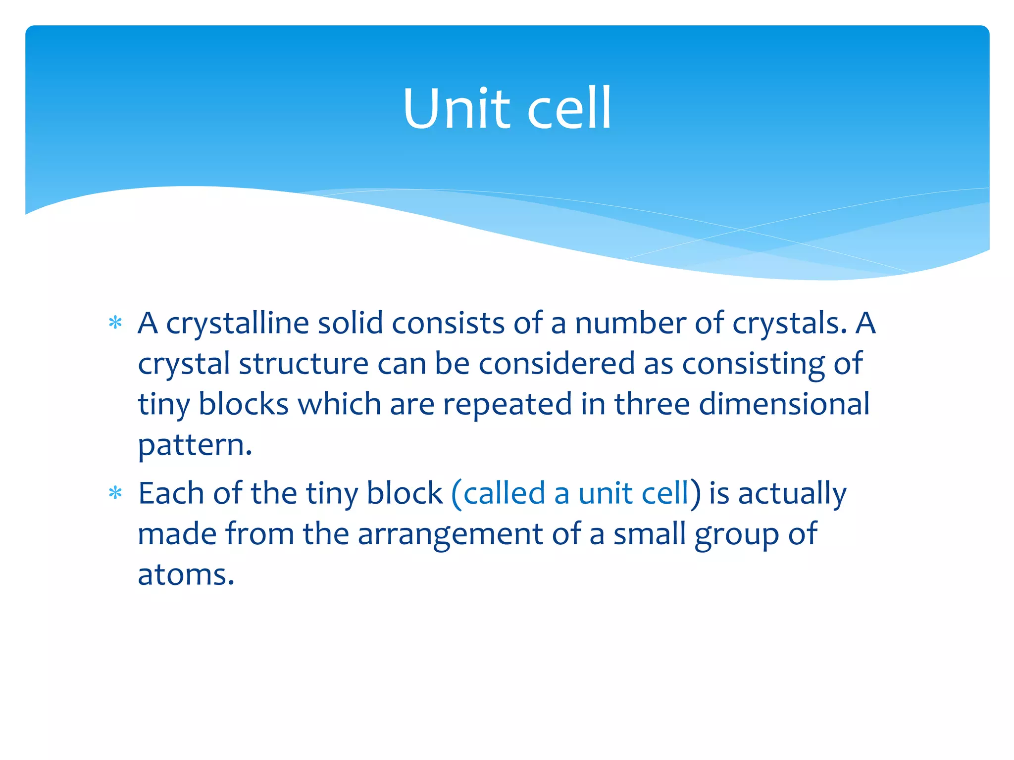  A crystalline solid consists of a number of crystals. A
crystal structure can be considered as consisting of
tiny blocks which are repeated in three dimensional
pattern.
 Each of the tiny block (called a unit cell) is actually
made from the arrangement of a small group of
atoms.
Unit cell
 