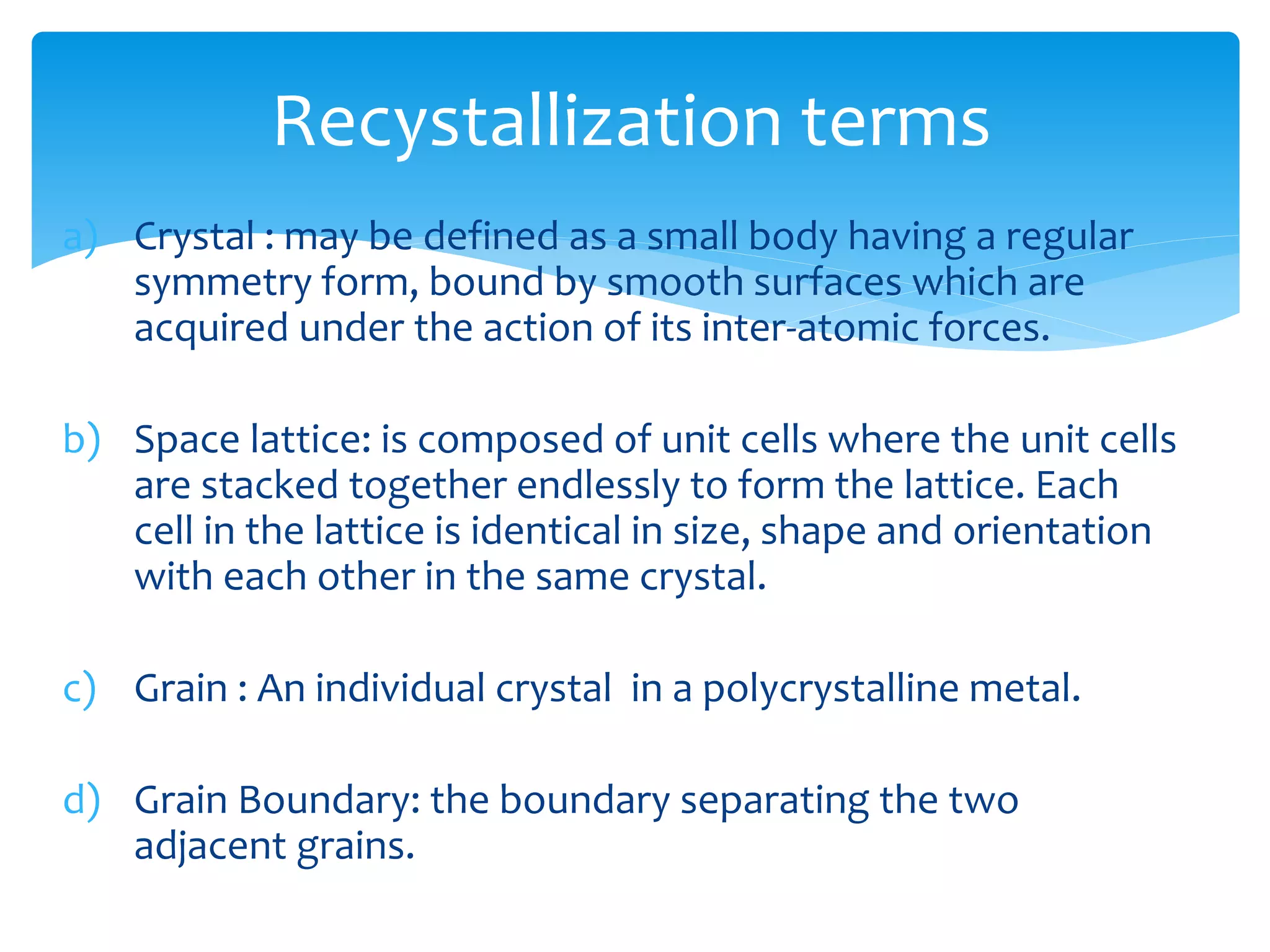 a) Crystal : may be defined as a small body having a regular
symmetry form, bound by smooth surfaces which are
acquired under the action of its inter-atomic forces.
b) Space lattice: is composed of unit cells where the unit cells
are stacked together endlessly to form the lattice. Each
cell in the lattice is identical in size, shape and orientation
with each other in the same crystal.
c) Grain : An individual crystal in a polycrystalline metal.
d) Grain Boundary: the boundary separating the two
adjacent grains.
Recystallization terms
 