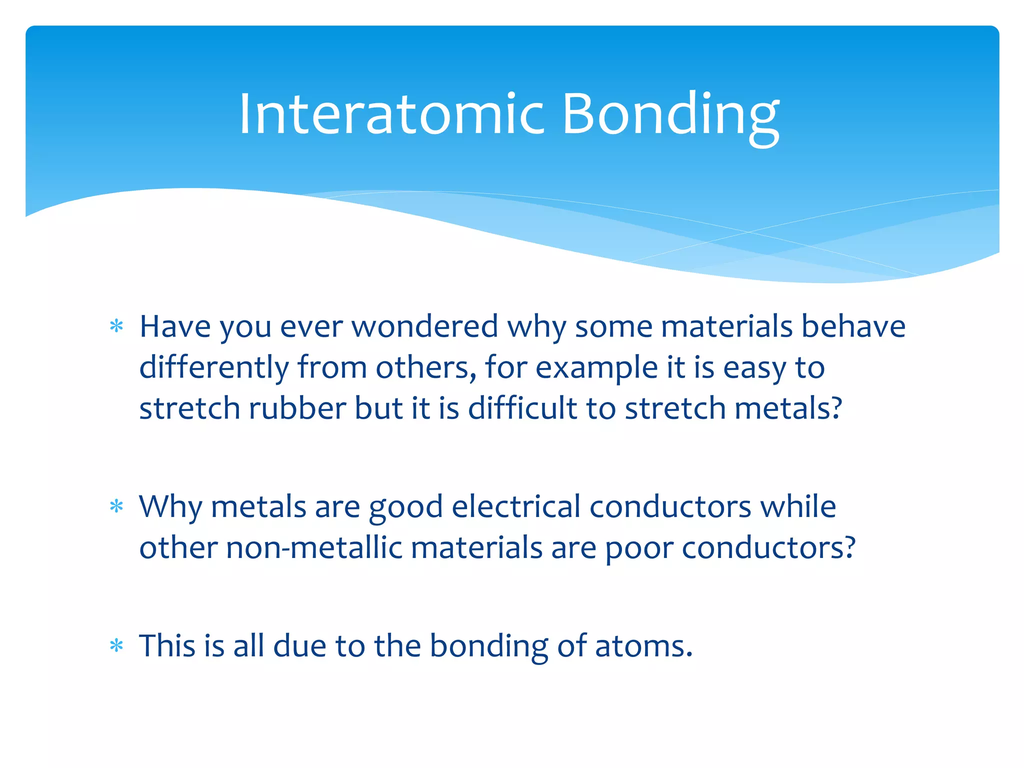  Have you ever wondered why some materials behave
differently from others, for example it is easy to
stretch rubber but it is difficult to stretch metals?
 Why metals are good electrical conductors while
other non-metallic materials are poor conductors?
 This is all due to the bonding of atoms.
Interatomic Bonding
 