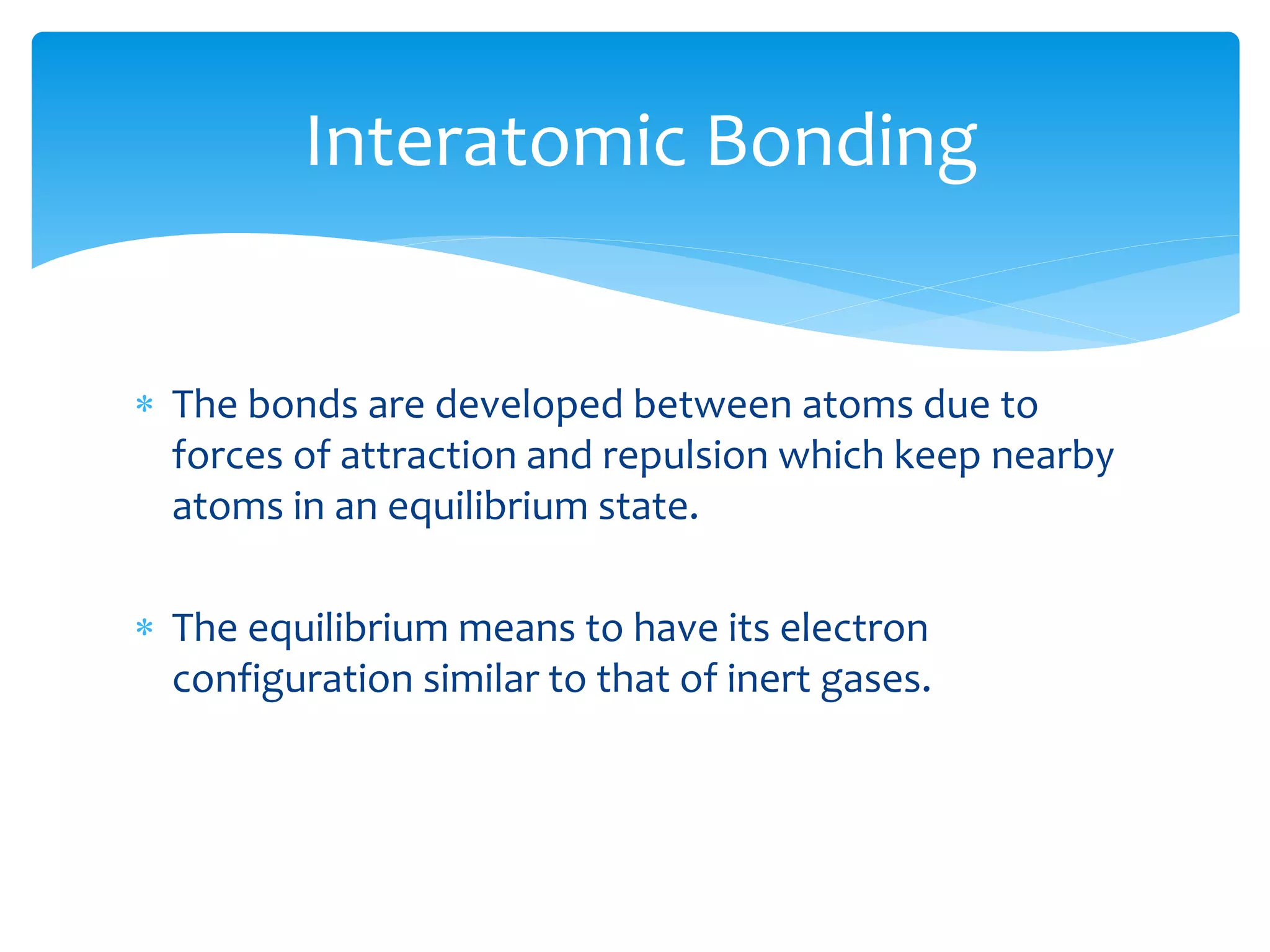  The bonds are developed between atoms due to
forces of attraction and repulsion which keep nearby
atoms in an equilibrium state.
 The equilibrium means to have its electron
configuration similar to that of inert gases.
Interatomic Bonding
 