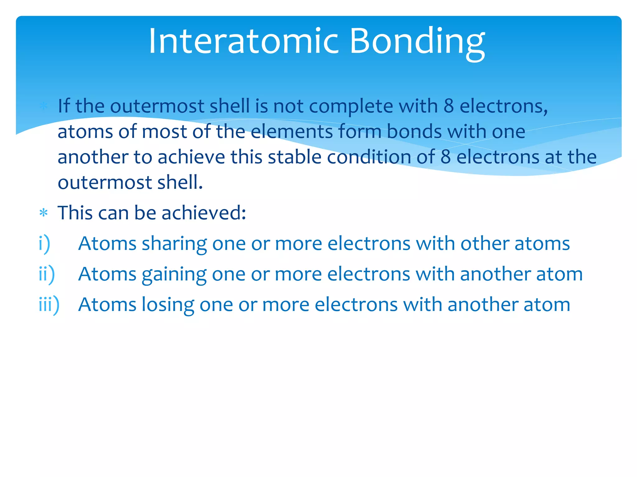  If the outermost shell is not complete with 8 electrons,
atoms of most of the elements form bonds with one
another to achieve this stable condition of 8 electrons at the
outermost shell.
 This can be achieved:
i) Atoms sharing one or more electrons with other atoms
ii) Atoms gaining one or more electrons with another atom
iii) Atoms losing one or more electrons with another atom
Interatomic Bonding
 