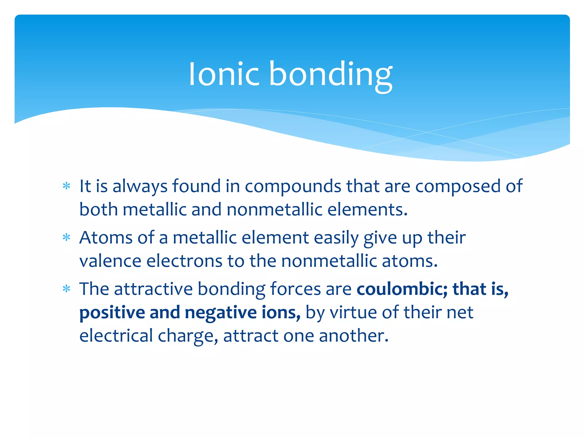 It is always found in compounds that are composed of
both metallic and nonmetallic elements.
 Atoms of a metallic element easily give up their
valence electrons to the nonmetallic atoms.
 The attractive bonding forces are coulombic; that is,
positive and negative ions, by virtue of their net
electrical charge, attract one another.
Ionic bonding
 
