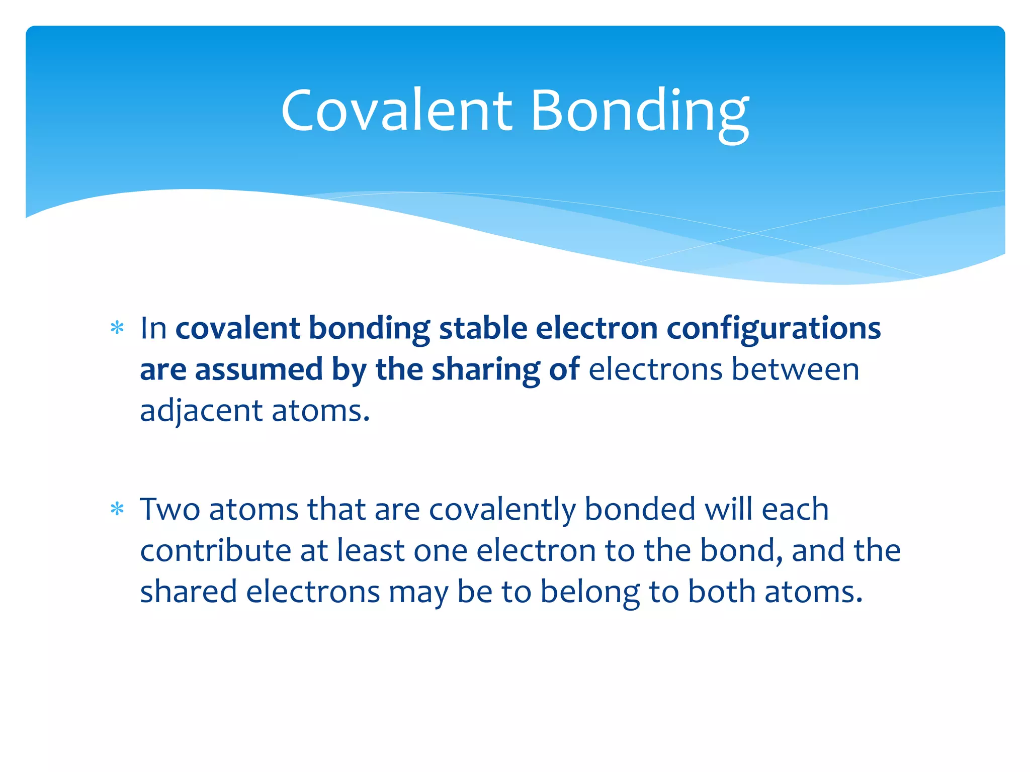  In covalent bonding stable electron configurations
are assumed by the sharing of electrons between
adjacent atoms.
 Two atoms that are covalently bonded will each
contribute at least one electron to the bond, and the
shared electrons may be to belong to both atoms.
Covalent Bonding
 