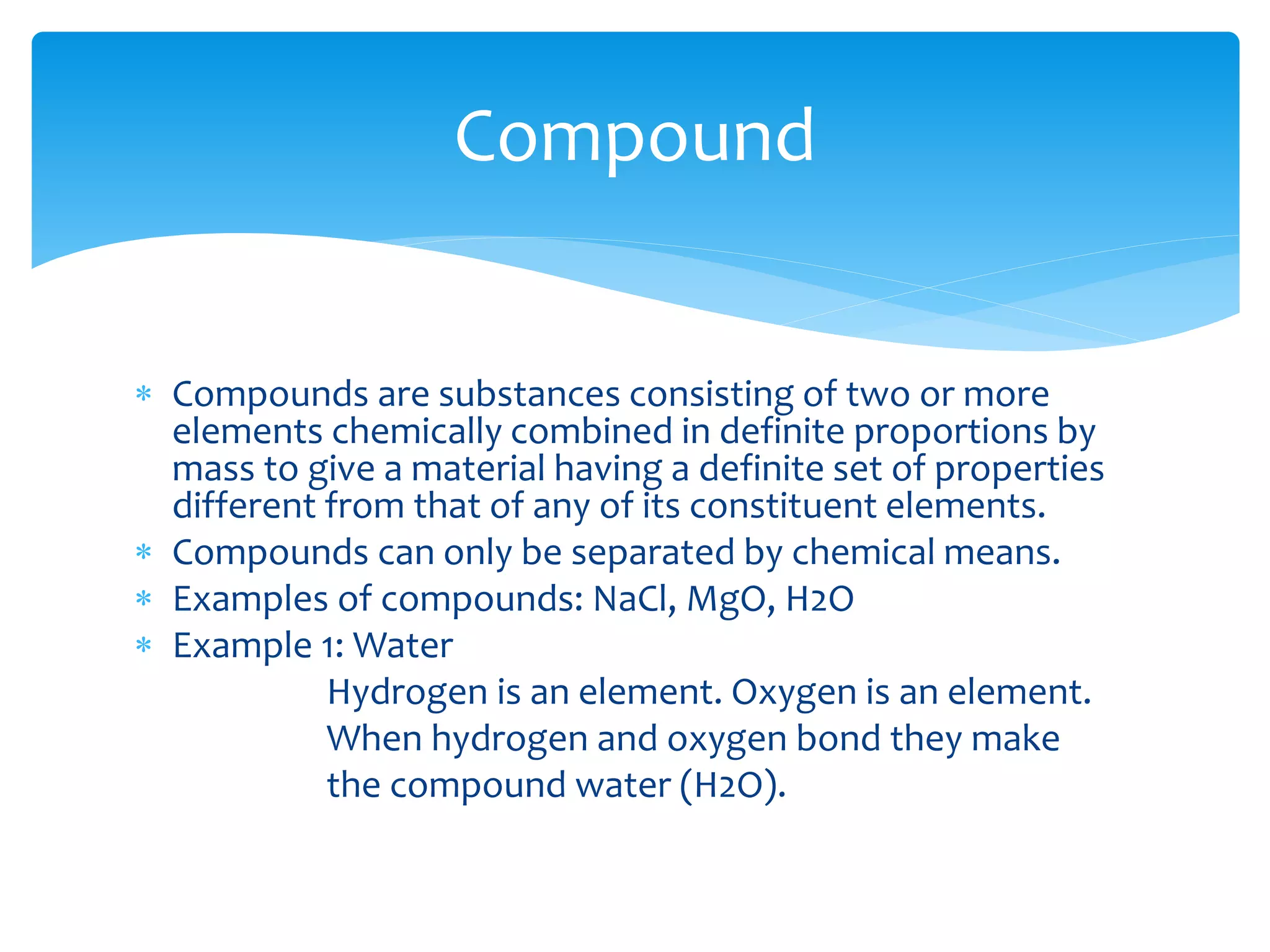  Compounds are substances consisting of two or more
elements chemically combined in definite proportions by
mass to give a material having a definite set of properties
different from that of any of its constituent elements.
 Compounds can only be separated by chemical means.
 Examples of compounds: NaCl, MgO, H2O
 Example 1: Water
Hydrogen is an element. Oxygen is an element.
When hydrogen and oxygen bond they make
the compound water (H2O).
Compound
 