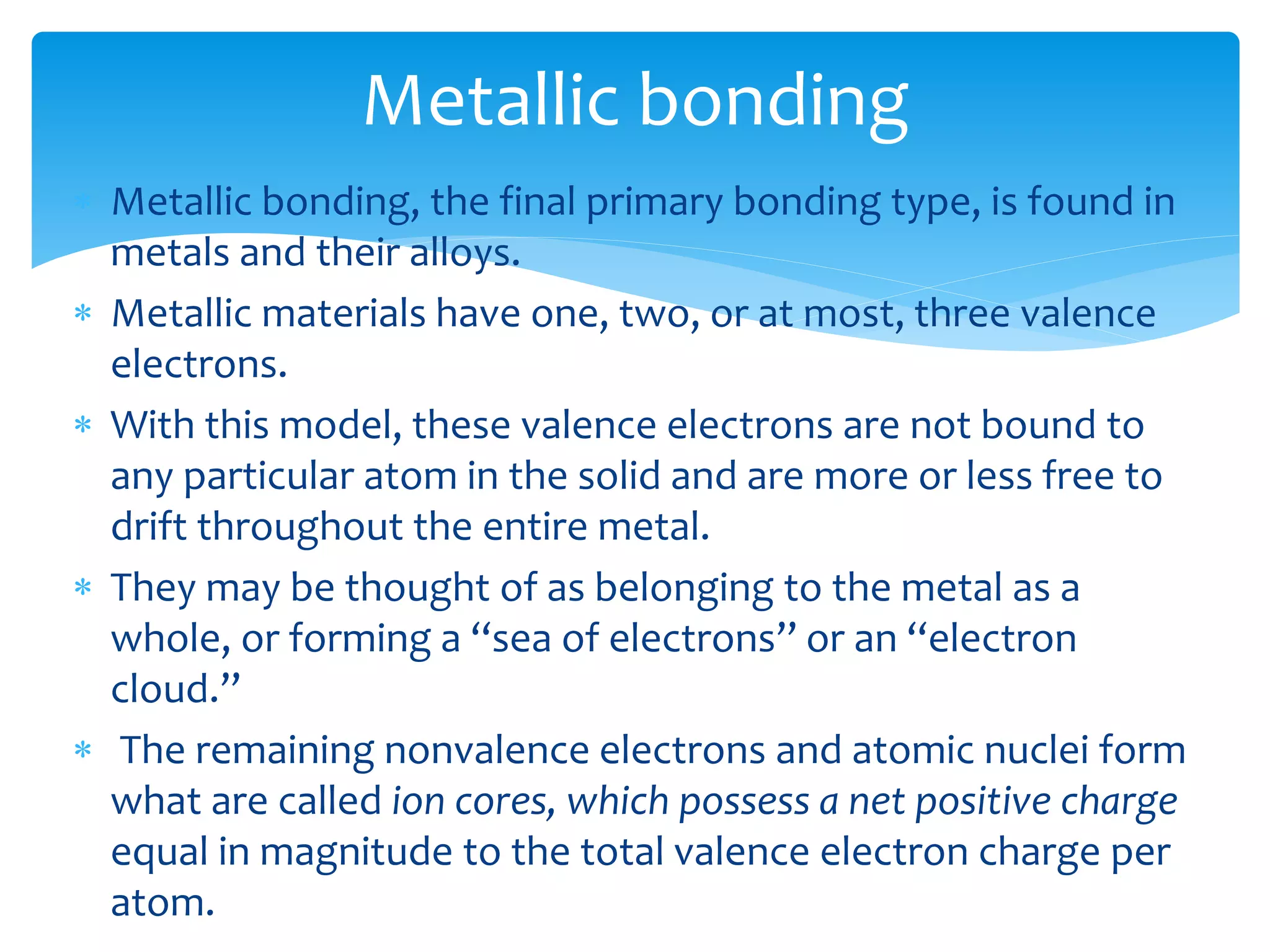  Metallic bonding, the final primary bonding type, is found in
metals and their alloys.
 Metallic materials have one, two, or at most, three valence
electrons.
 With this model, these valence electrons are not bound to
any particular atom in the solid and are more or less free to
drift throughout the entire metal.
 They may be thought of as belonging to the metal as a
whole, or forming a ‘‘sea of electrons’’ or an ‘‘electron
cloud.’’
 The remaining nonvalence electrons and atomic nuclei form
what are called ion cores, which possess a net positive charge
equal in magnitude to the total valence electron charge per
atom.
Metallic bonding
 
