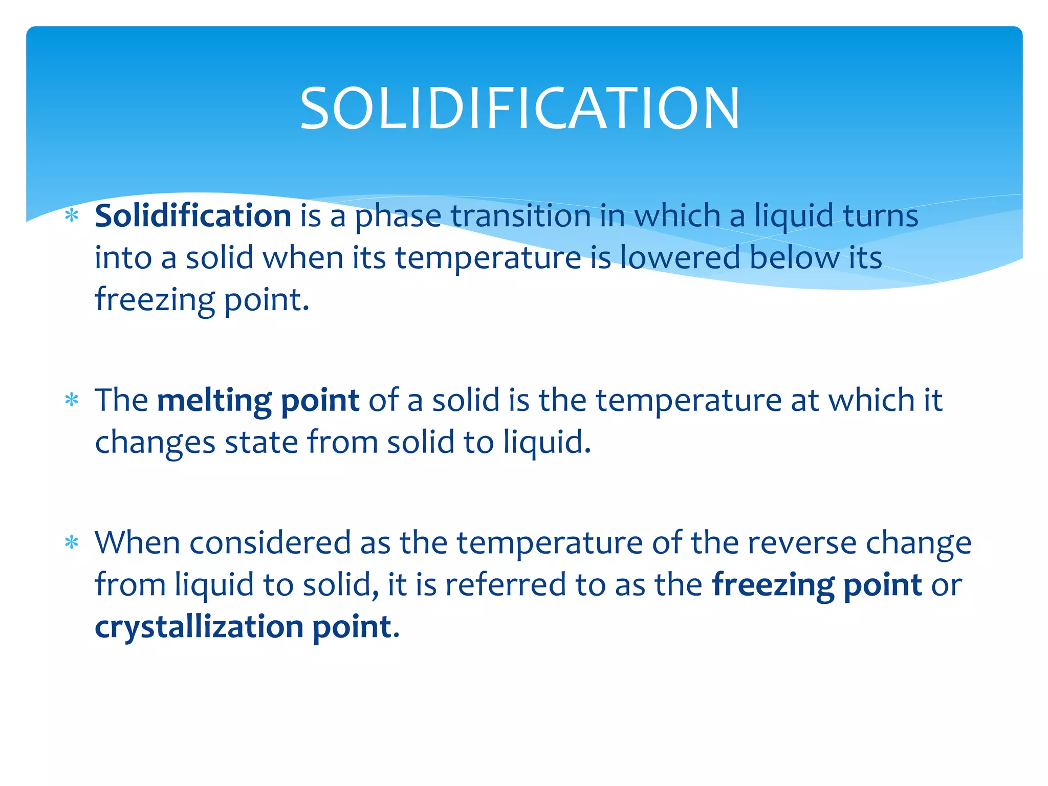  Solidification is a phase transition in which a liquid turns
into a solid when its temperature is lowered below its
freezing point.
 The melting point of a solid is the temperature at which it
changes state from solid to liquid.
 When considered as the temperature of the reverse change
from liquid to solid, it is referred to as the freezing point or
crystallization point.
SOLIDIFICATION
 