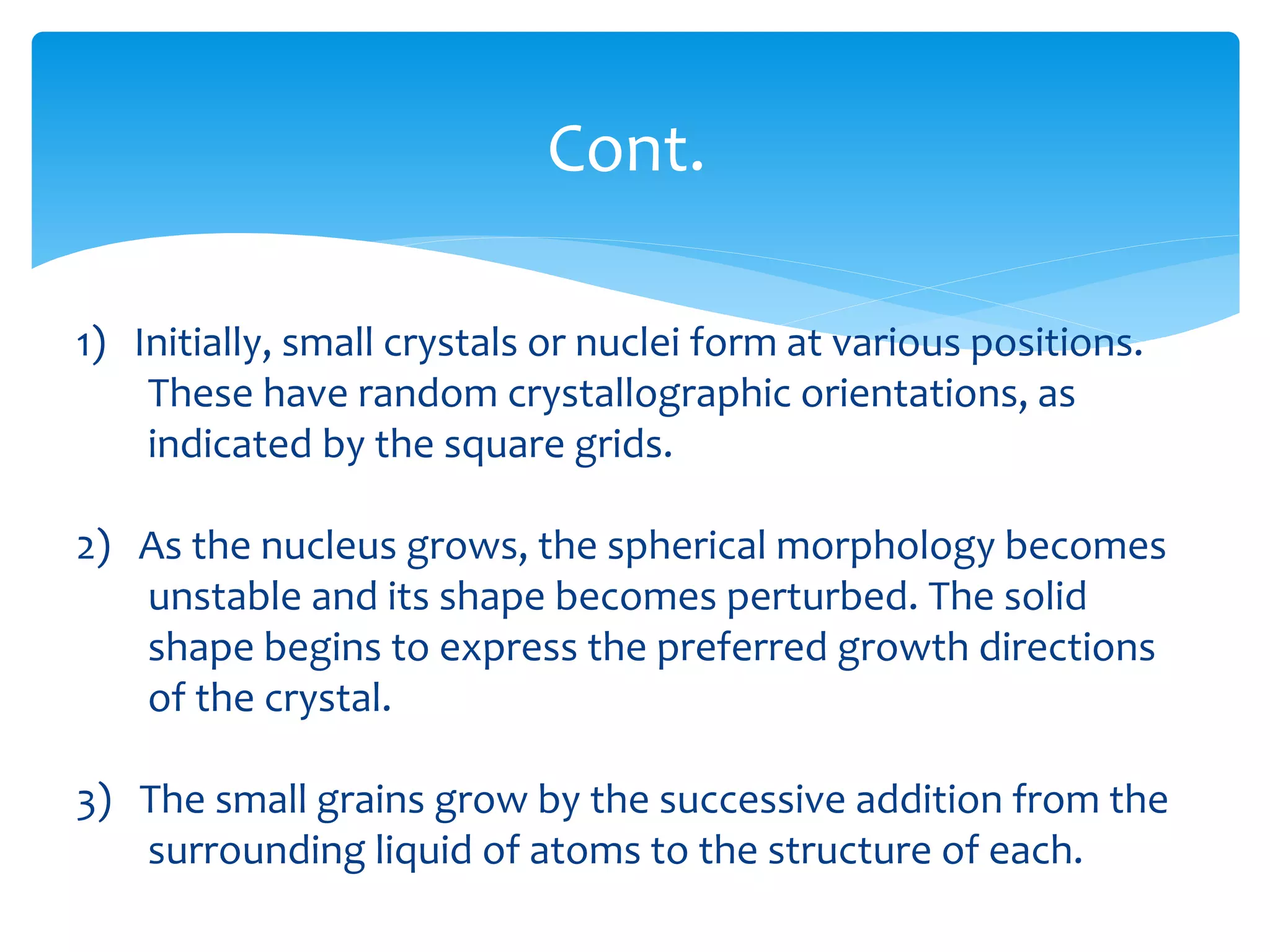 1) Initially, small crystals or nuclei form at various positions.
These have random crystallographic orientations, as
indicated by the square grids.
2) As the nucleus grows, the spherical morphology becomes
unstable and its shape becomes perturbed. The solid
shape begins to express the preferred growth directions
of the crystal.
3) The small grains grow by the successive addition from the
surrounding liquid of atoms to the structure of each.
Cont.
 
