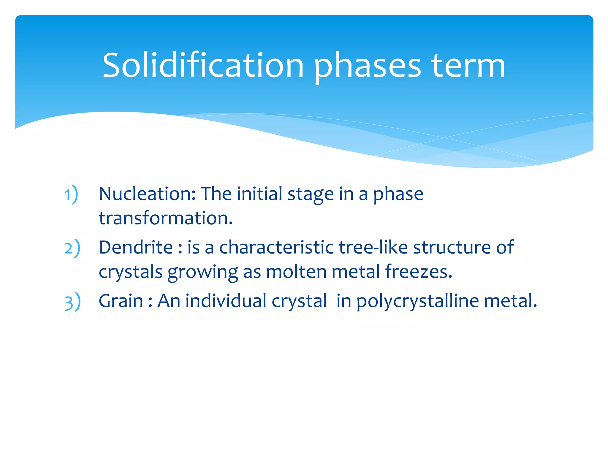 1) Nucleation: The initial stage in a phase
transformation.
2) Dendrite : is a characteristic tree-like structure of
crystals growing as molten metal freezes.
3) Grain : An individual crystal in polycrystalline metal.
Solidification phases term
 