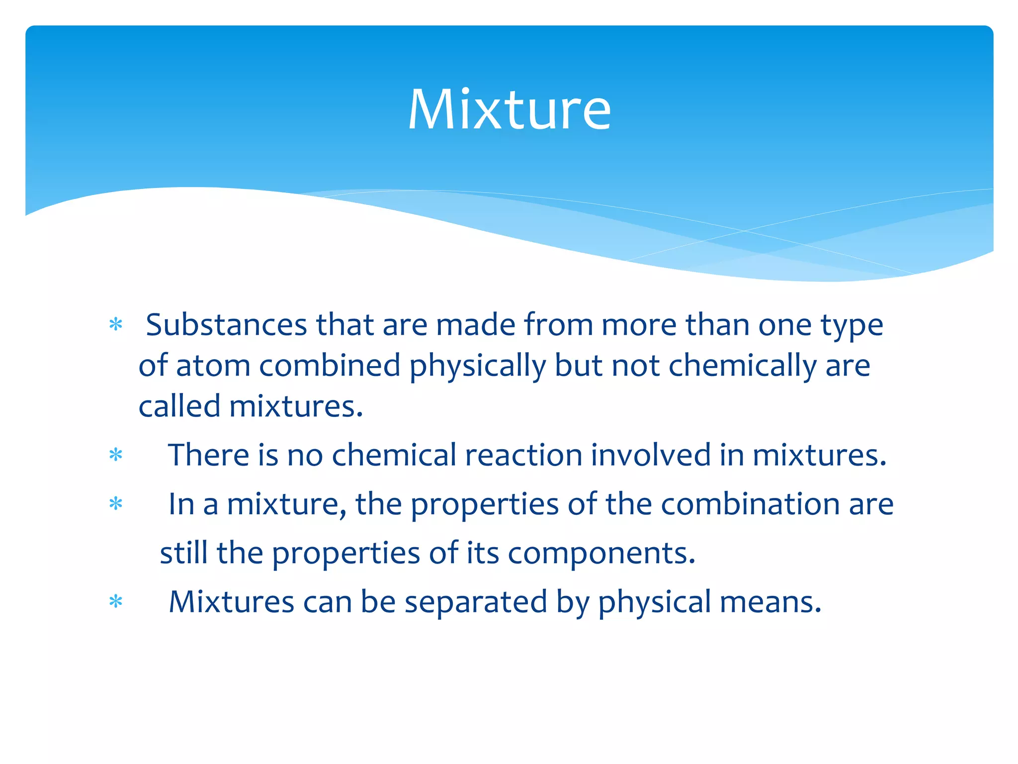  Substances that are made from more than one type
of atom combined physically but not chemically are
called mixtures.
 There is no chemical reaction involved in mixtures.
 In a mixture, the properties of the combination are
still the properties of its components.
 Mixtures can be separated by physical means.
Mixture
 