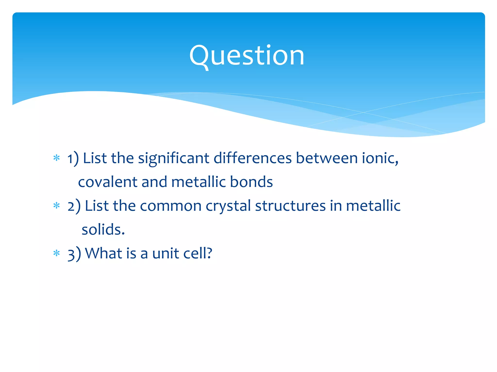  1) List the significant differences between ionic,
covalent and metallic bonds
 2) List the common crystal structures in metallic
solids.
 3) What is a unit cell?
Question
 