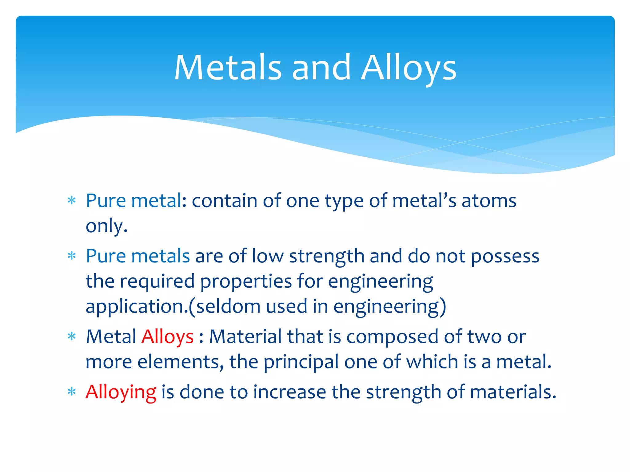  Pure metal: contain of one type of metal’s atoms
only.
 Pure metals are of low strength and do not possess
the required properties for engineering
application.(seldom used in engineering)
 Metal Alloys : Material that is composed of two or
more elements, the principal one of which is a metal.
 Alloying is done to increase the strength of materials.
Metals and Alloys
 