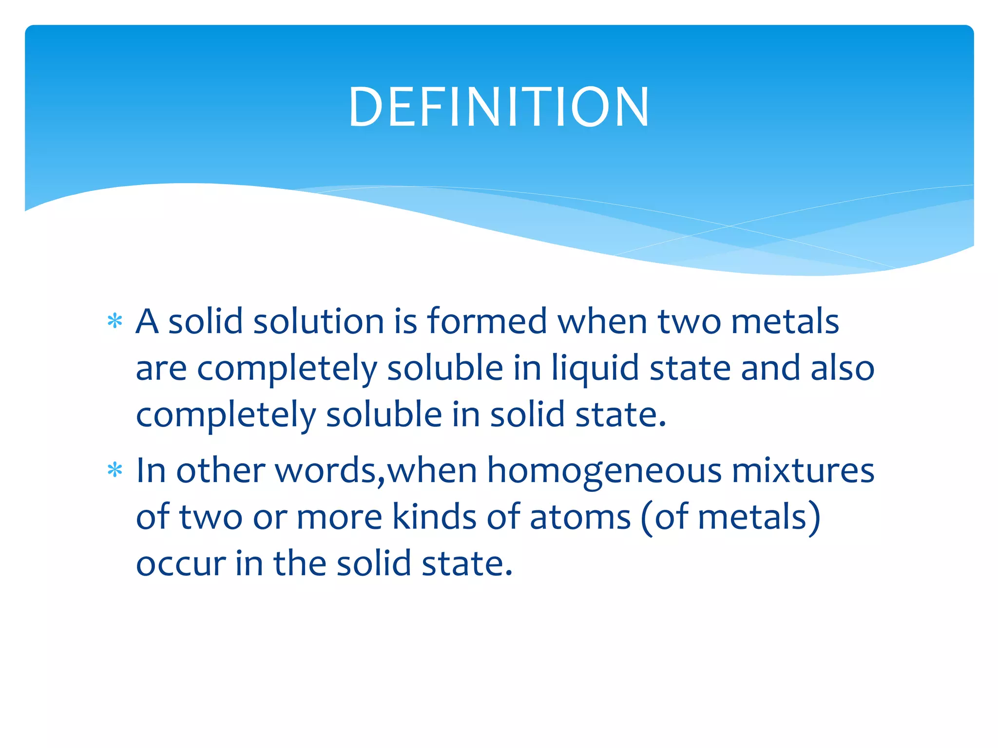  A solid solution is formed when two metals
are completely soluble in liquid state and also
completely soluble in solid state.
 In other words,when homogeneous mixtures
of two or more kinds of atoms (of metals)
occur in the solid state.
DEFINITION
 