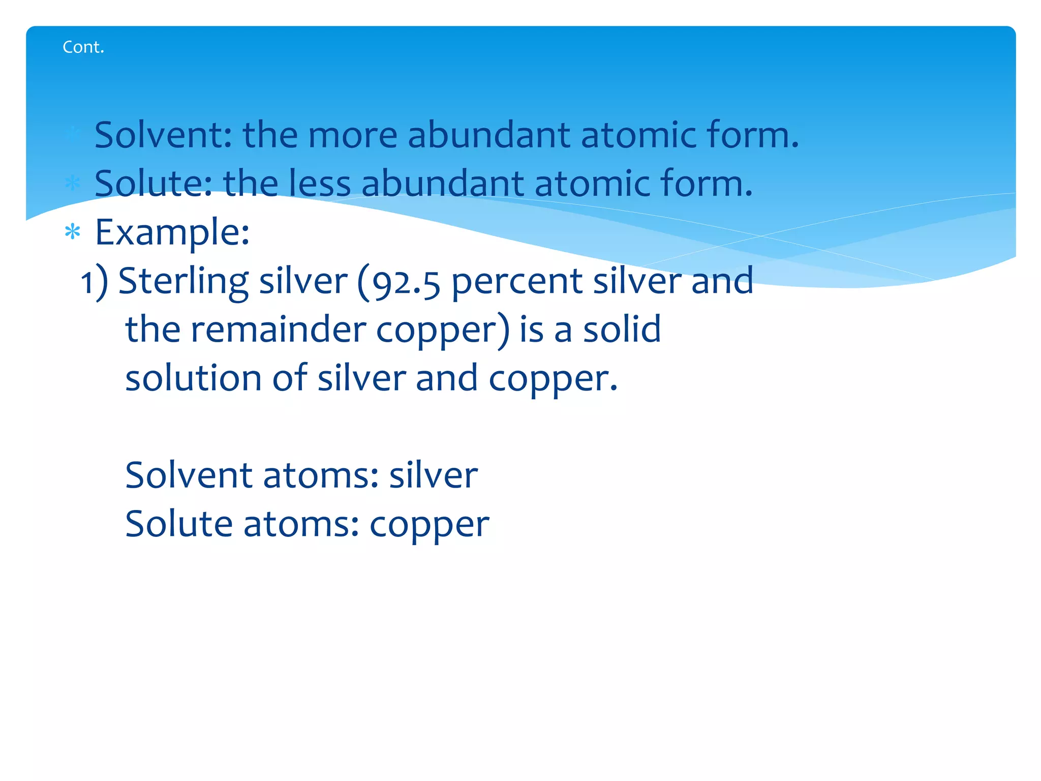  Solvent: the more abundant atomic form.
 Solute: the less abundant atomic form.
 Example:
1) Sterling silver (92.5 percent silver and
the remainder copper) is a solid
solution of silver and copper.
Solvent atoms: silver
Solute atoms: copper
Cont.
 