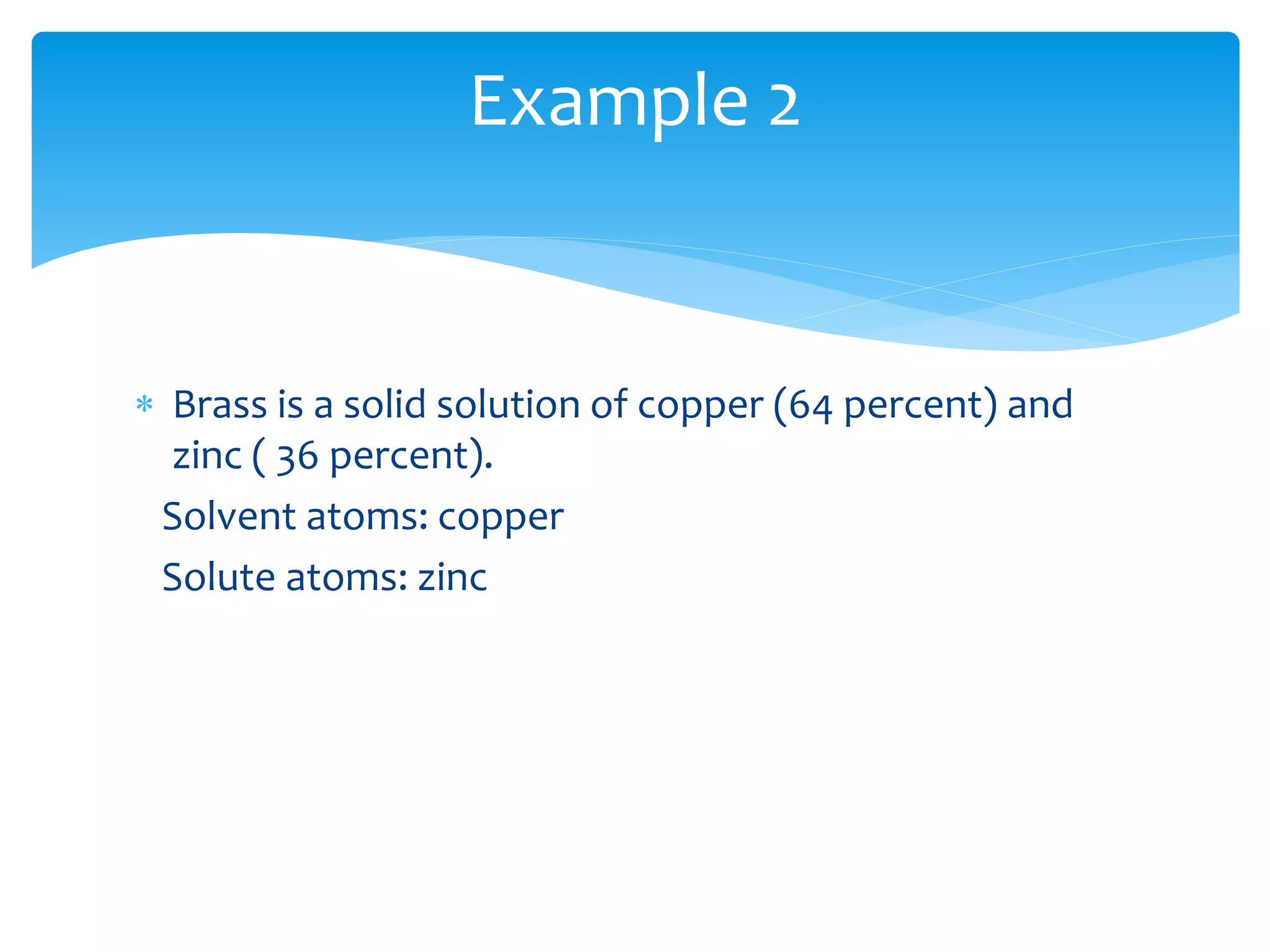  Brass is a solid solution of copper (64 percent) and
zinc ( 36 percent).
Solvent atoms: copper
Solute atoms: zinc
Example 2
 