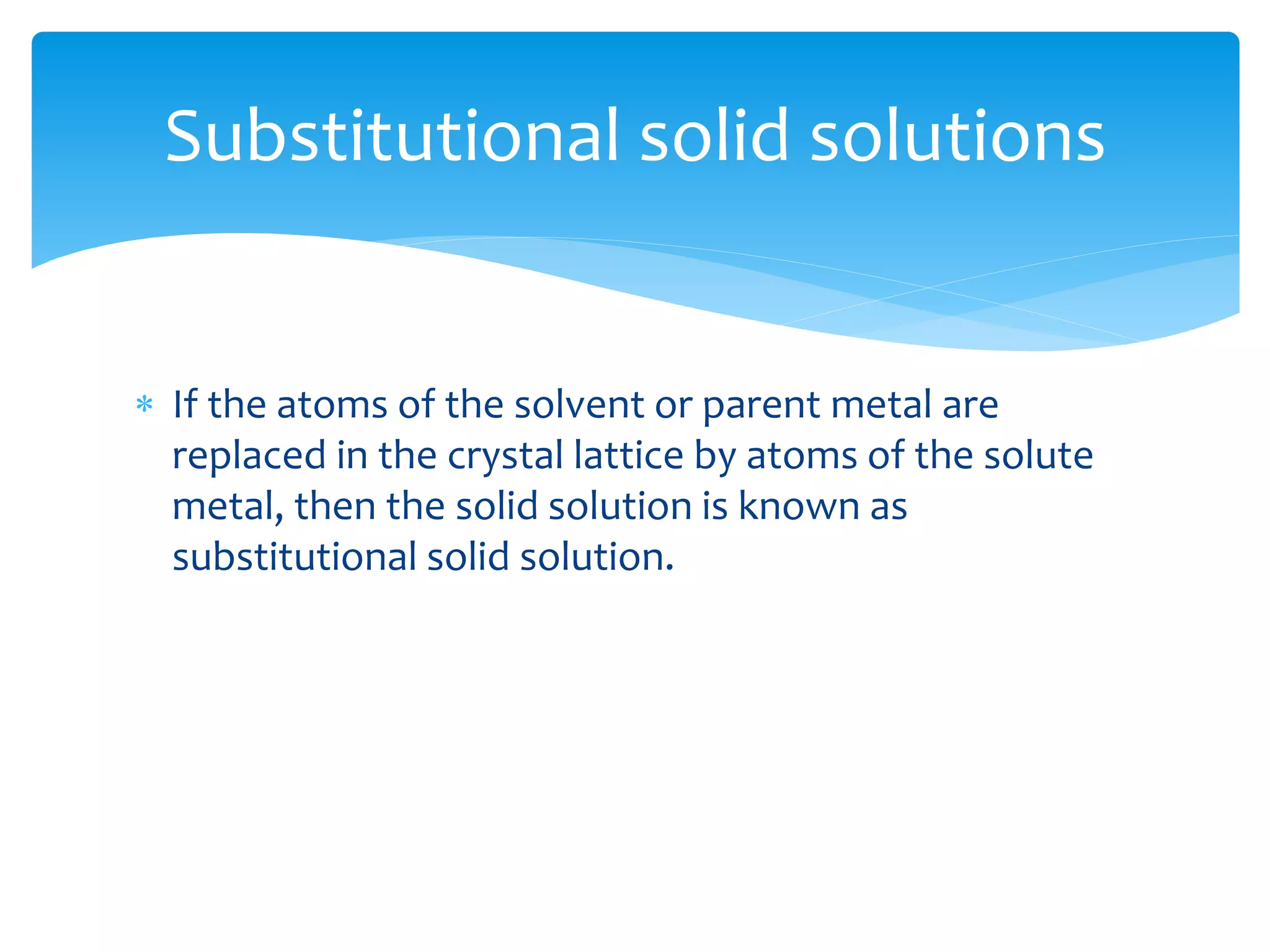  If the atoms of the solvent or parent metal are
replaced in the crystal lattice by atoms of the solute
metal, then the solid solution is known as
substitutional solid solution.
Substitutional solid solutions
 