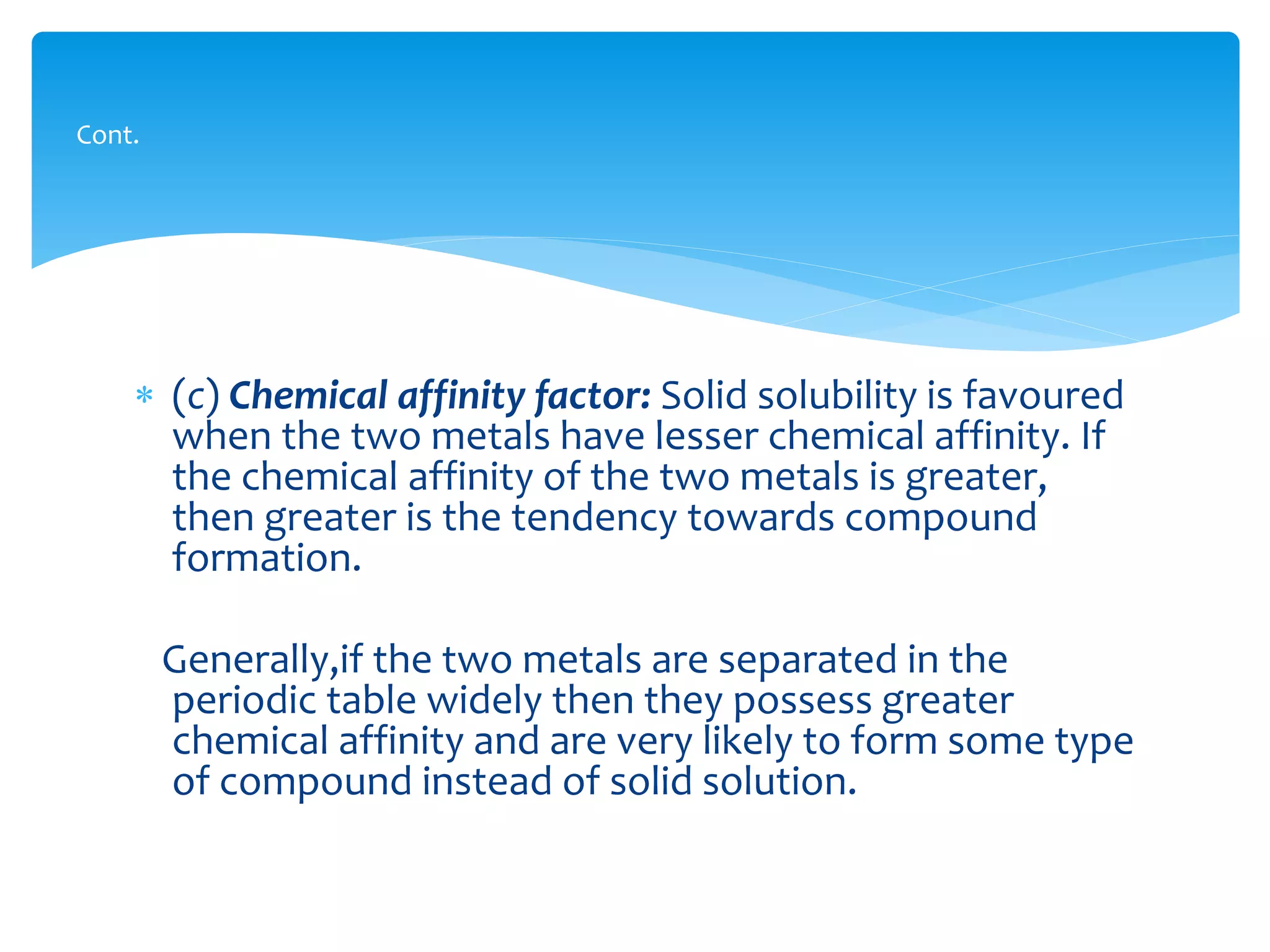  (c) Chemical affinity factor: Solid solubility is favoured
when the two metals have lesser chemical affinity. If
the chemical affinity of the two metals is greater,
then greater is the tendency towards compound
formation.
Generally,if the two metals are separated in the
periodic table widely then they possess greater
chemical affinity and are very likely to form some type
of compound instead of solid solution.
Cont.
 