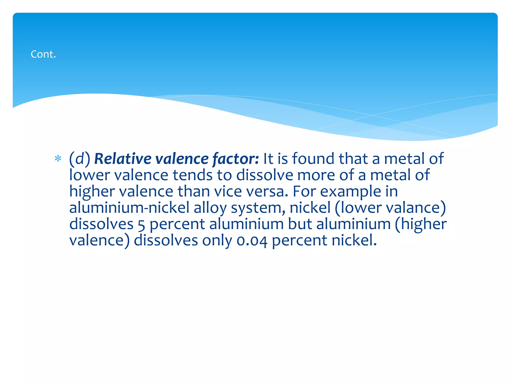  (d) Relative valence factor: It is found that a metal of
lower valence tends to dissolve more of a metal of
higher valence than vice versa. For example in
aluminium-nickel alloy system, nickel (lower valance)
dissolves 5 percent aluminium but aluminium (higher
valence) dissolves only 0.04 percent nickel.
Cont.
 