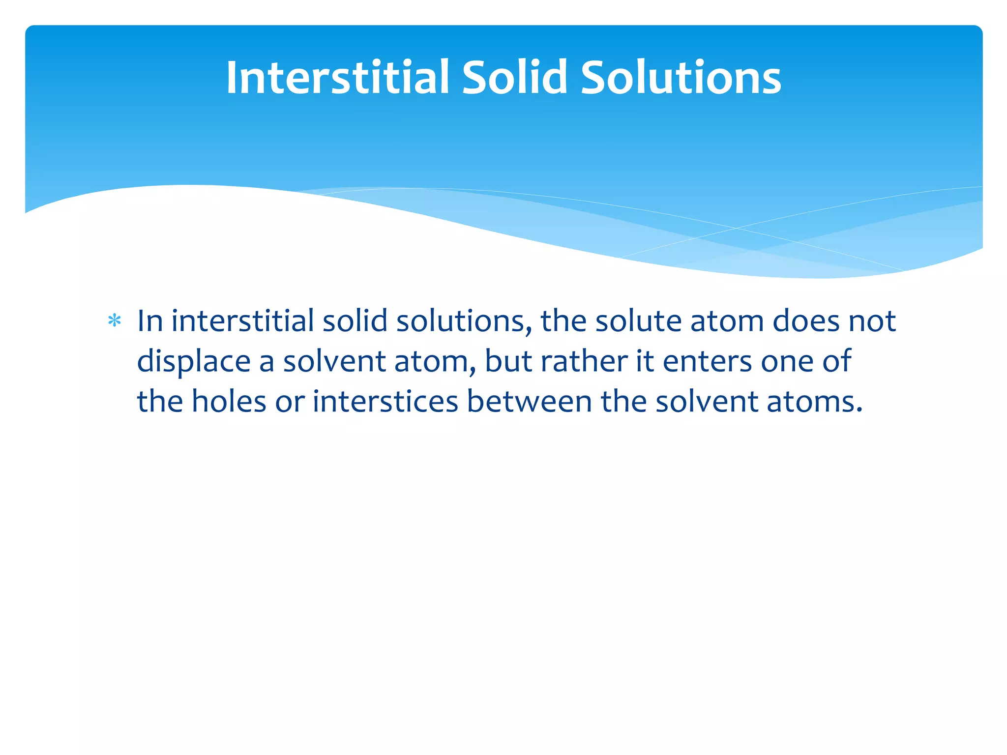  In interstitial solid solutions, the solute atom does not
displace a solvent atom, but rather it enters one of
the holes or interstices between the solvent atoms.
Interstitial Solid Solutions
 