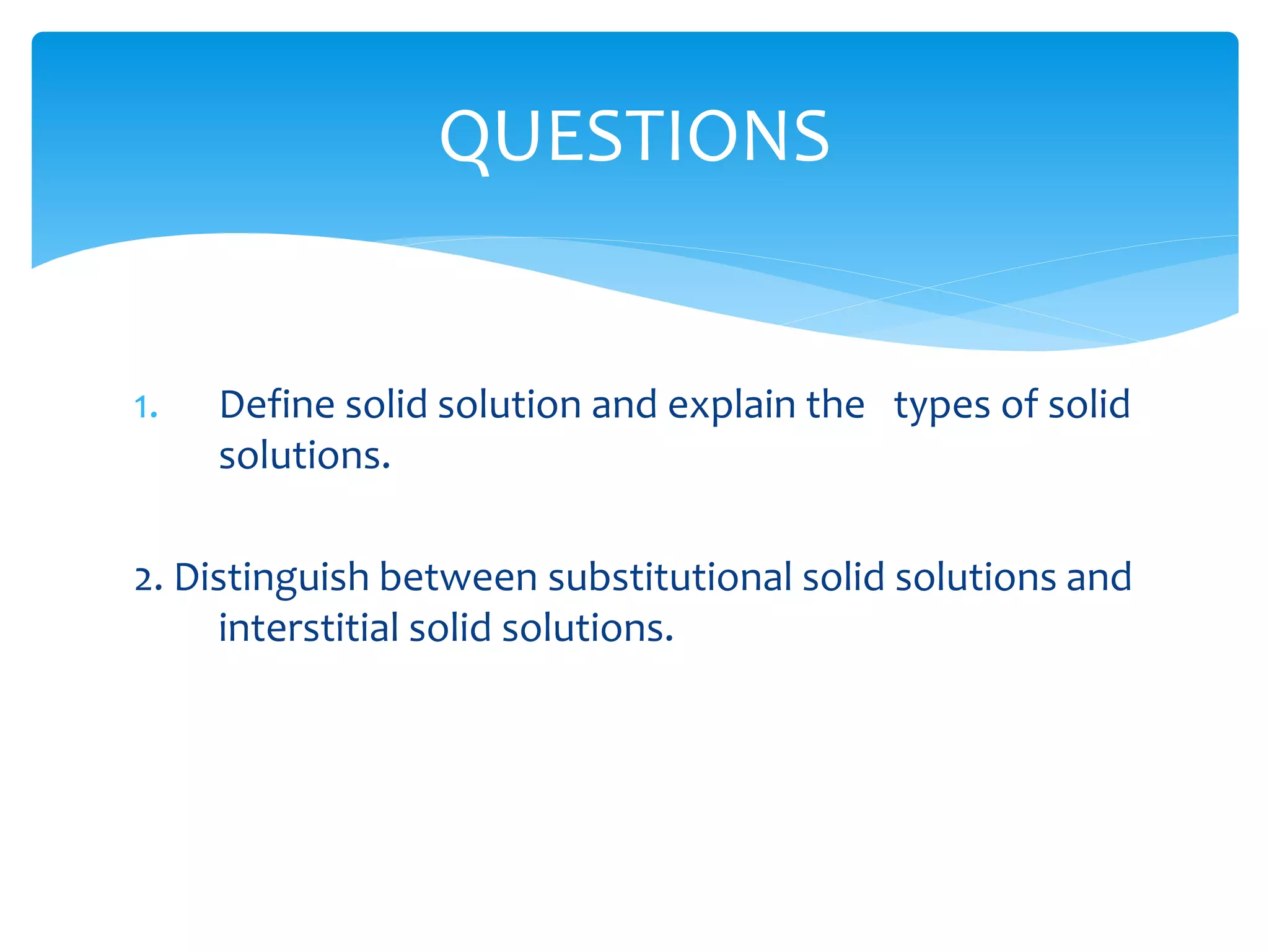 1. Define solid solution and explain the types of solid
solutions.
2. Distinguish between substitutional solid solutions and
interstitial solid solutions.
QUESTIONS
 