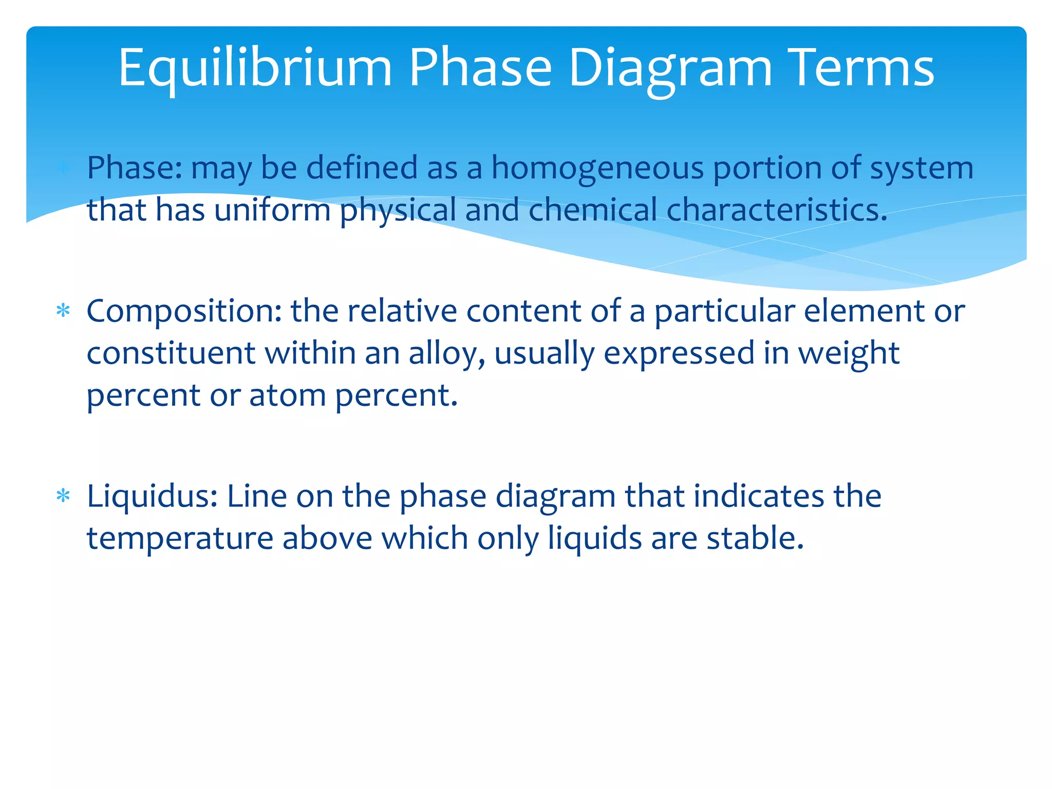  Phase: may be defined as a homogeneous portion of system
that has uniform physical and chemical characteristics.
 Composition: the relative content of a particular element or
constituent within an alloy, usually expressed in weight
percent or atom percent.
 Liquidus: Line on the phase diagram that indicates the
temperature above which only liquids are stable.
Equilibrium Phase Diagram Terms
 